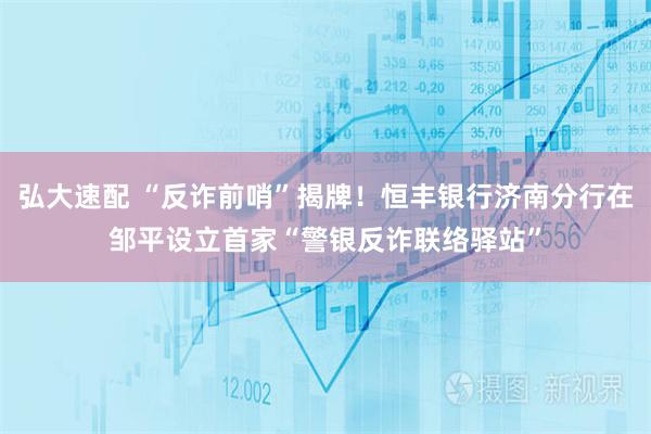 弘大速配 “反诈前哨”揭牌！恒丰银行济南分行在邹平设立首家“警银反诈联络驿站”