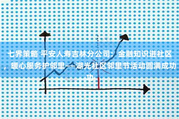 七界策略 平安人寿吉林分公司：金融知识进社区，暖心服务护邻里——湖光社区邻里节活动圆满成功