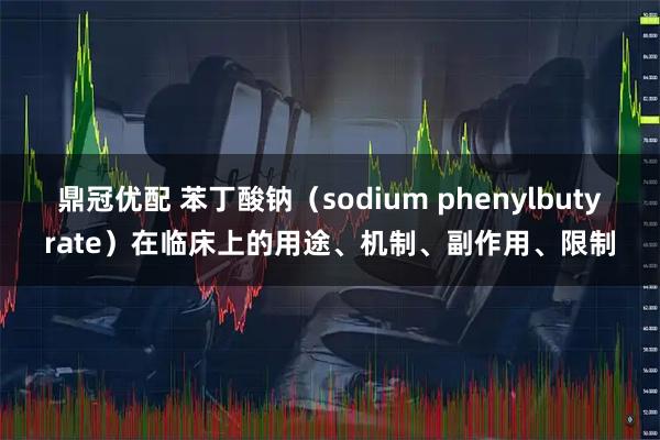 鼎冠优配 苯丁酸钠（sodium phenylbutyrate）在临床上的用途、机制、副作用、限制