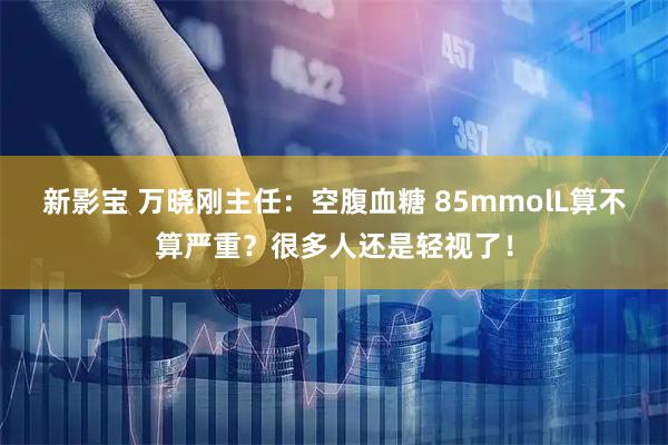 新影宝 万晓刚主任：空腹血糖 85mmolL算不算严重？很多人还是轻视了！