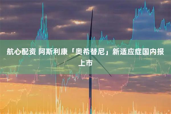 航心配资 阿斯利康「奥希替尼」新适应症国内报上市