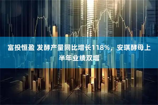 富投恒盈 发酵产量同比增长118%，安琪酵母上半年业绩双增