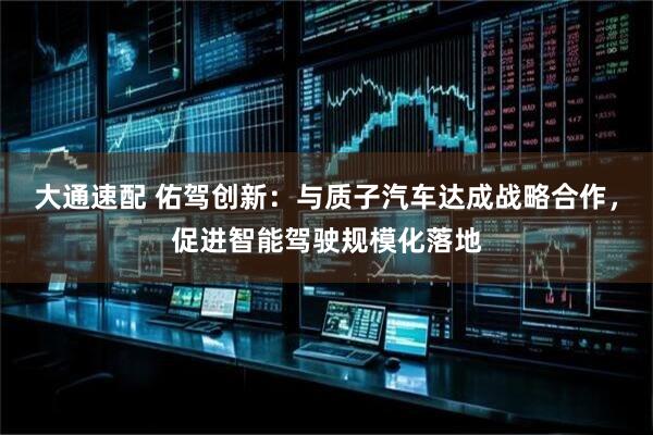 大通速配 佑驾创新：与质子汽车达成战略合作，促进智能驾驶规模化落地