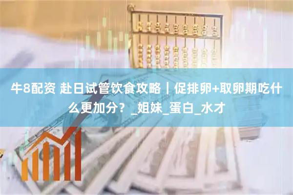 牛8配资 赴日试管饮食攻略｜促排卵+取卵期吃什么更加分？_姐妹_蛋白_水才