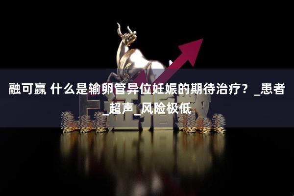 融可赢 什么是输卵管异位妊娠的期待治疗？_患者_超声_风险极低
