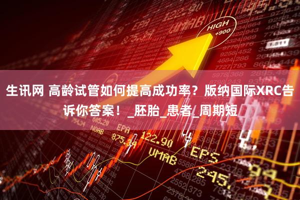 生讯网 高龄试管如何提高成功率？版纳国际XRC告诉你答案！_胚胎_患者_周期短