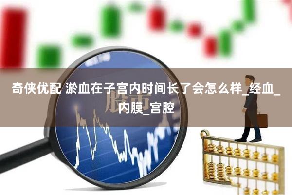 奇侠优配 淤血在子宫内时间长了会怎么样_经血_内膜_宫腔