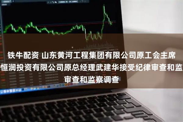 铁牛配资 山东黄河工程集团有限公司原工会主席、山东恒润投资有限公司原总经理武建华接受纪律审查和监察调查