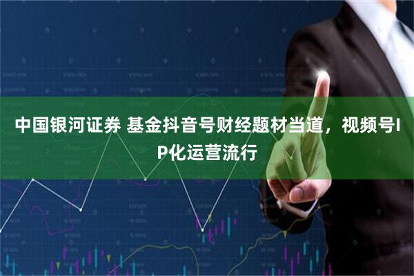 中国银河证券 基金抖音号财经题材当道，视频号IP化运营流行
