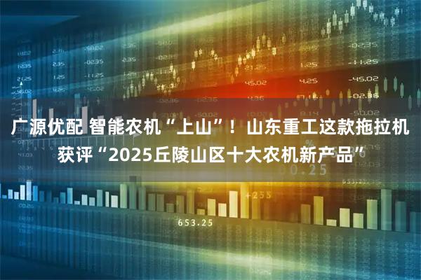 广源优配 智能农机“上山”！山东重工这款拖拉机获评“2025丘陵山区十大农机新产品”