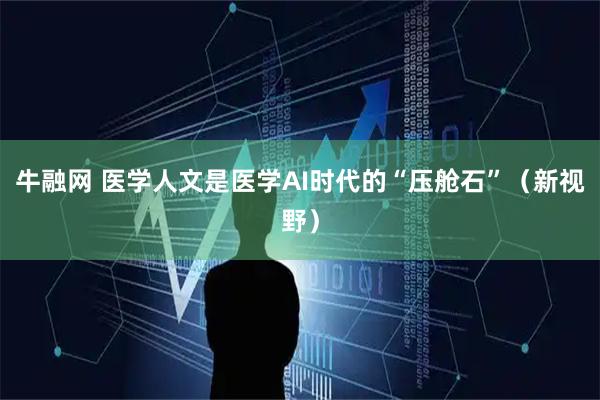 牛融网 医学人文是医学AI时代的“压舱石”（新视野）