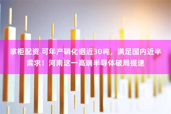 掌柜配资 可年产磷化铟近30吨，满足国内近半需求！河南这一高端半导体破局提速