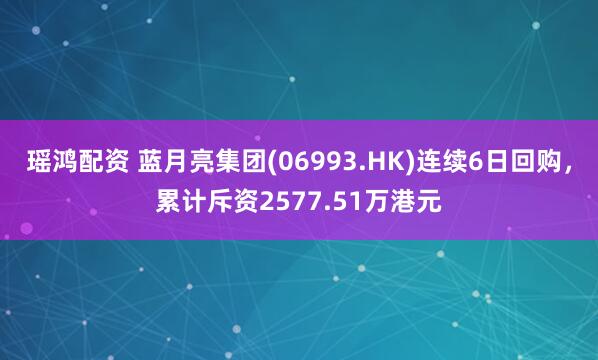 瑶鸿配资 蓝月亮集团(06993.HK)连续6日回购，累计斥资2577.51万港元