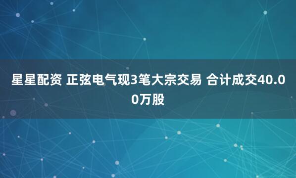 星星配资 正弦电气现3笔大宗交易 合计成交40.00万股