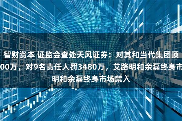 智财资本 证监会查处天风证券：对其和当代集团顶格罚2500万，对9名责任人罚3480万，艾路明和余磊终身市场禁入