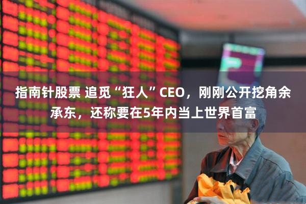 指南针股票 追觅“狂人”CEO，刚刚公开挖角余承东，还称要在5年内当上世界首富