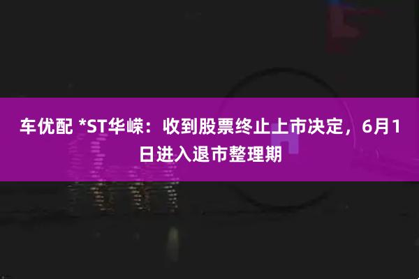 车优配 *ST华嵘：收到股票终止上市决定，6月1日进入退市整理期