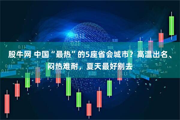 股牛网 中国“最热”的5座省会城市？高温出名、闷热难耐，夏天最好别去