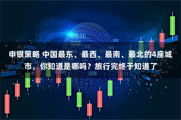 申银策略 中国最东、最西、最南、最北的4座城市，你知道是哪吗？旅行完终于知道了