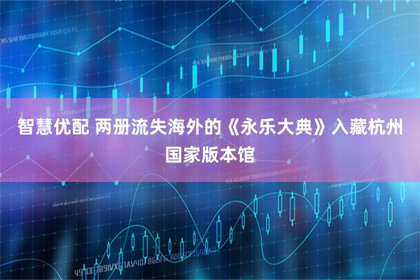 智慧优配 两册流失海外的《永乐大典》入藏杭州国家版本馆