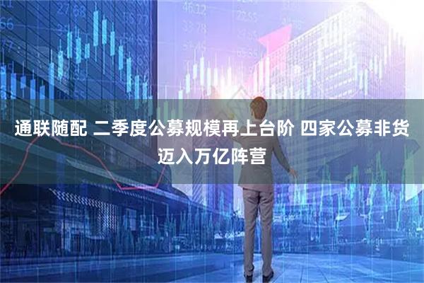 通联随配 二季度公募规模再上台阶 四家公募非货迈入万亿阵营