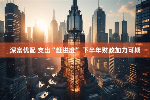 深富优配 支出“赶进度” 下半年财政加力可期