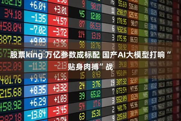 股票king 万亿参数成标配 国产AI大模型打响“贴身肉搏”战