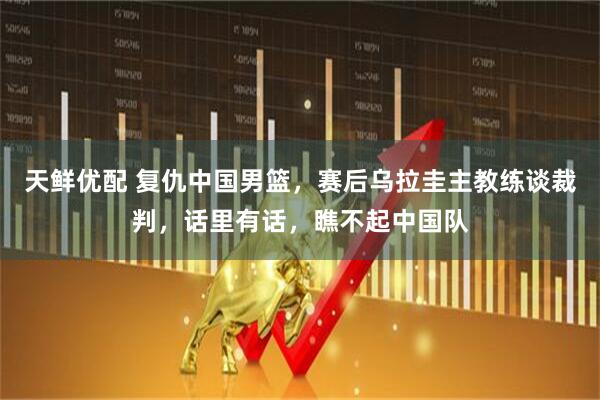 天鲜优配 复仇中国男篮，赛后乌拉圭主教练谈裁判，话里有话，瞧不起中国队