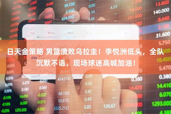 日天金策略 男篮溃败乌拉圭！李悦洲低头，全队沉默不语，现场球迷高喊加油！