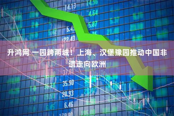 升鸿网 一园跨两城！上海、汉堡豫园推动中国非遗走向欧洲