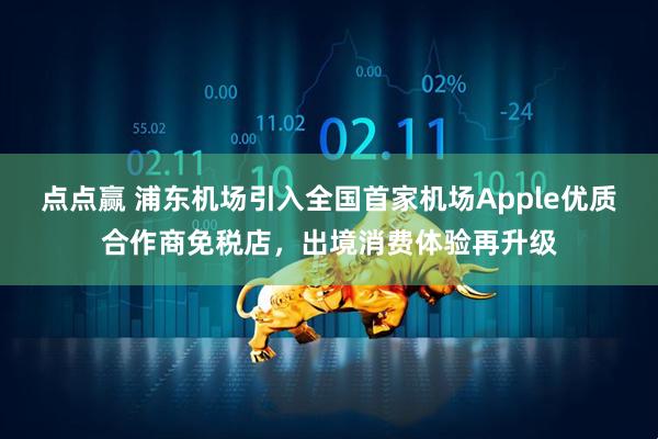 点点赢 浦东机场引入全国首家机场Apple优质合作商免税店，出境消费体验再升级