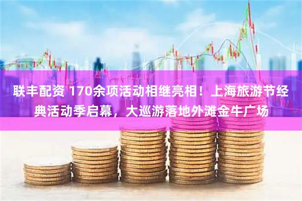 联丰配资 170余项活动相继亮相！上海旅游节经典活动季启幕，大巡游落地外滩金牛广场